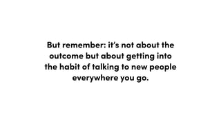 But remember: it’s not about the
outcome but about getting into
the habit of talking to new people
everywhere you go.
 