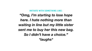 “Omg, I’m starting to lose hope
here. I hate nothing more than
waiting in line but my little sister
sent me to buy her this new bag.
So I didn’t have a choice.”
*laughs*
INITIATE WITH SOMETHING LIKE:
 