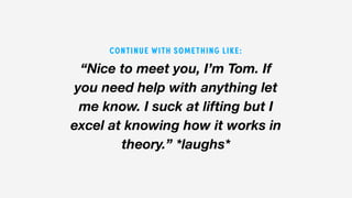 “Nice to meet you, I’m Tom. If
you need help with anything let
me know. I suck at lifting but I
excel at knowing how it works in
theory.” *laughs*
CONTINUE WITH SOMETHING LIKE:
 