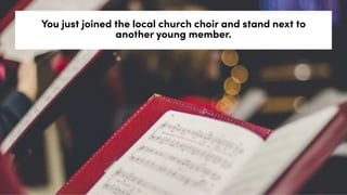 You just joined the local church choir and stand next to
another young member.
 