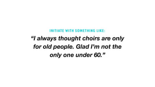 “I always thought choirs are only
for old people. Glad I’m not the
only one under 60.”
INITIATE WITH SOMETHING LIKE:
 