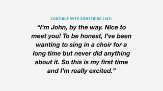 “I’m John, by the way. Nice to
meet you! To be honest, I’ve been
wanting to sing in a choir for a
long time but never did anything
about it. So this is my first time
and I’m really excited.”
CONTINUE WITH SOMETHING LIKE:
 