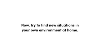 Now, try to find new situations in
your own environment at home.
 