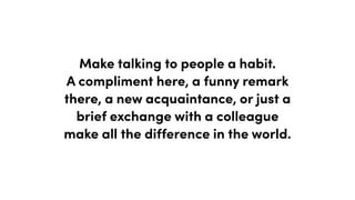 Make talking to people a habit.
A compliment here, a funny remark
there, a new acquaintance, or just a
brief exchange with a colleague
make all the difference in the world.
 