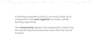 A learning ecosystem is that it is an entity made up of
components that work together to create a whole
learning experience.
The relationship between the components means that
the overall experience becomes more than the sum of
its parts.
 