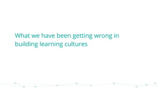 What we have been getting wrong in
building learning cultures
 
