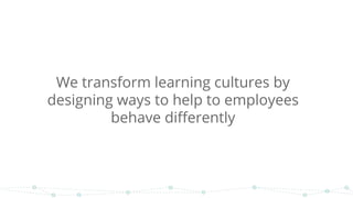 We transform learning cultures by
designing ways to help to employees
behave differently
 