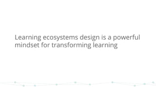 Learning ecosystems design is a powerful
mindset for transforming learning
 