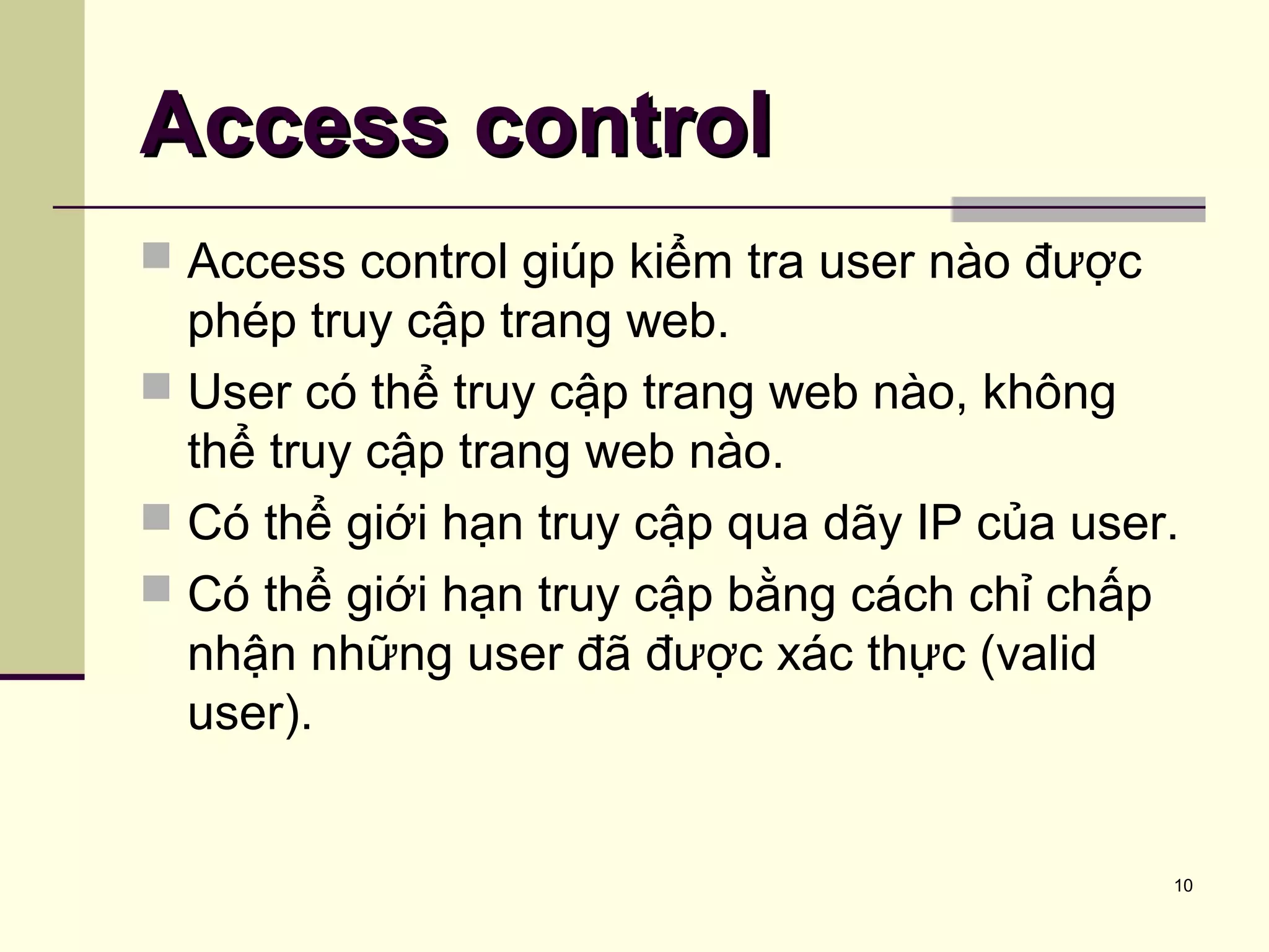 10
Access controlAccess control
 Access control giúp kiểm tra user nào được
phép truy cập trang web.
 User có thể truy cập trang web nào, không
thể truy cập trang web nào.
 Có thể giới hạn truy cập qua dãy IP của user.
 Có thể giới hạn truy cập bằng cách chỉ chấp
nhận những user đã được xác thực (valid
user).
 