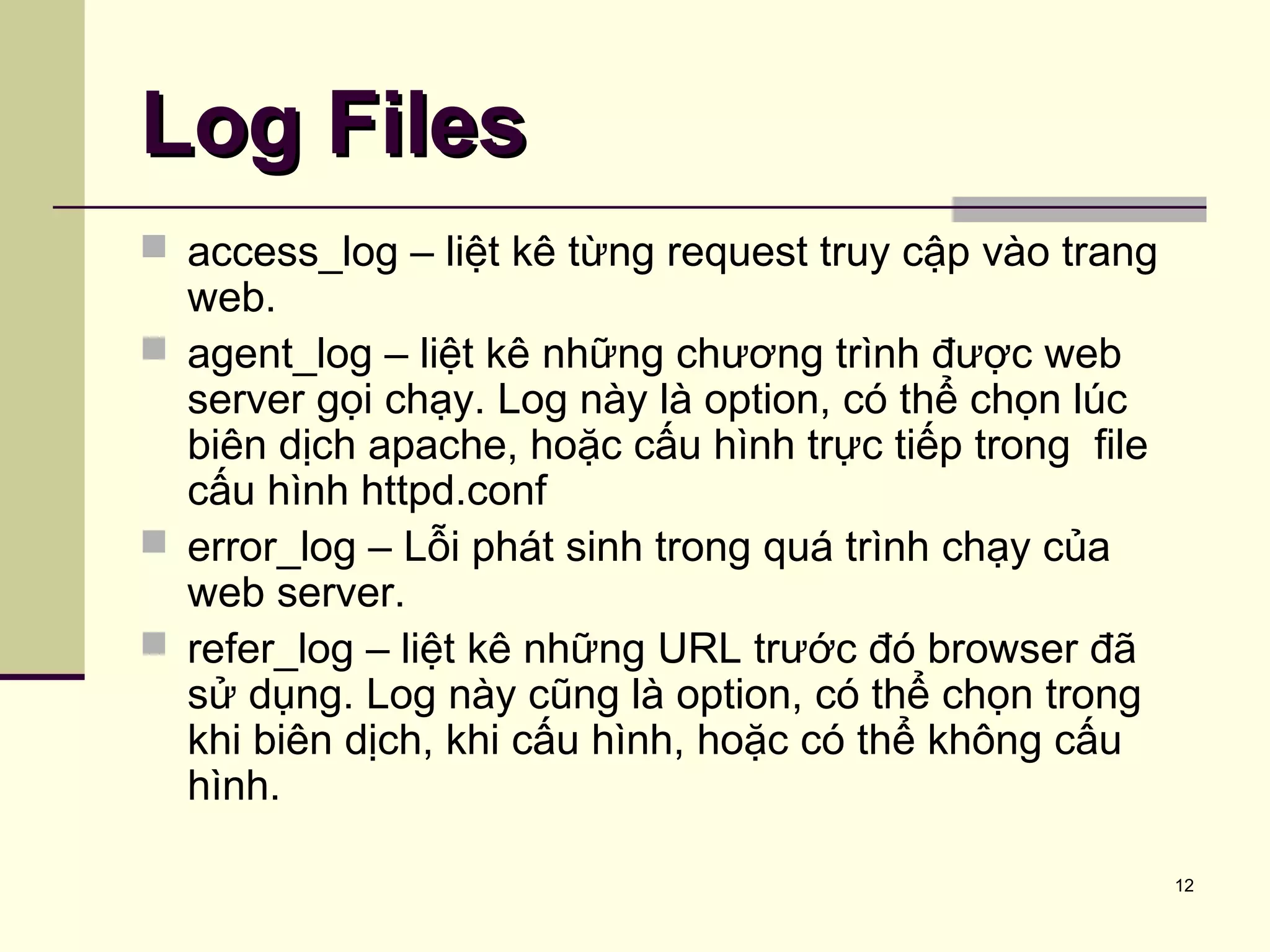 12
Log FilesLog Files
 access_log – liệt kê từng request truy cập vào trang
web.
 agent_log – liệt kê những chương trình được web
server gọi chạy. Log này là option, có thể chọn lúc
biên dịch apache, hoặc cấu hình trực tiếp trong file
cấu hình httpd.conf
 error_log – Lỗi phát sinh trong quá trình chạy của
web server.
 refer_log – liệt kê những URL trước đó browser đã
sử dụng. Log này cũng là option, có thể chọn trong
khi biên dịch, khi cấu hình, hoặc có thể không cấu
hình.
 