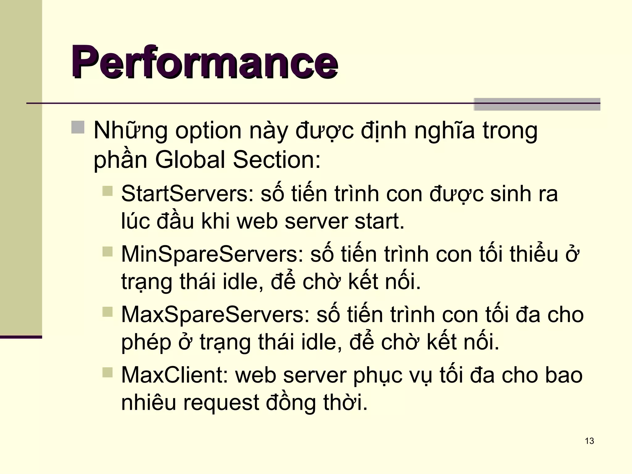 13
PerformancePerformance
 Những option này được định nghĩa trong
phần Global Section:
 StartServers: số tiến trình con được sinh ra
lúc đầu khi web server start.
 MinSpareServers: số tiến trình con tối thiểu ở
trạng thái idle, để chờ kết nối.
 MaxSpareServers: số tiến trình con tối đa cho
phép ở trạng thái idle, để chờ kết nối.
 MaxClient: web server phục vụ tối đa cho bao
nhiêu request đồng thời.
 