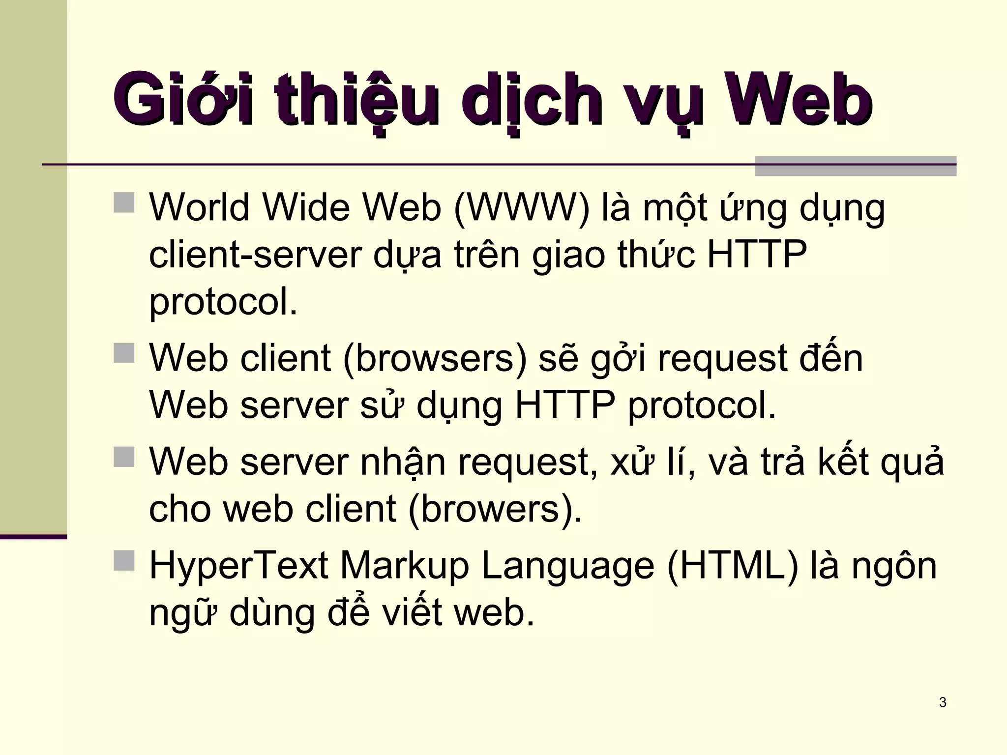 3
Giới thiệu dịch vụ WebGiới thiệu dịch vụ Web
 World Wide Web (WWW) là một ứng dụng
client-server dựa trên giao thức HTTP
protocol.
 Web client (browsers) sẽ gởi request đến
Web server sử dụng HTTP protocol.
 Web server nhận request, xử lí, và trả kết quả
cho web client (browers).
 HyperText Markup Language (HTML) là ngôn
ngữ dùng để viết web.
 