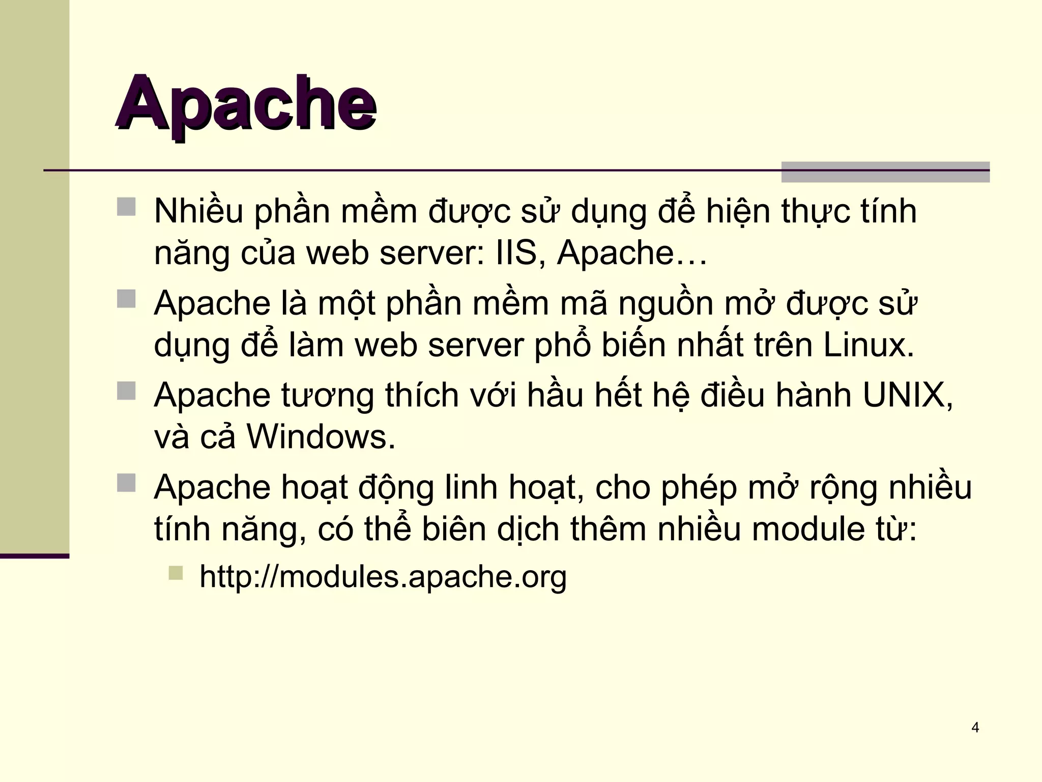 4
 Nhiều phần mềm được sử dụng để hiện thực tính
năng của web server: IIS, Apache…
 Apache là một phần mềm mã nguồn mở được sử
dụng để làm web server phổ biến nhất trên Linux.
 Apache tương thích với hầu hết hệ điều hành UNIX,
và cả Windows.
 Apache hoạt động linh hoạt, cho phép mở rộng nhiều
tính năng, có thể biên dịch thêm nhiều module từ:
 http://modules.apache.org
ApacheApache
 
