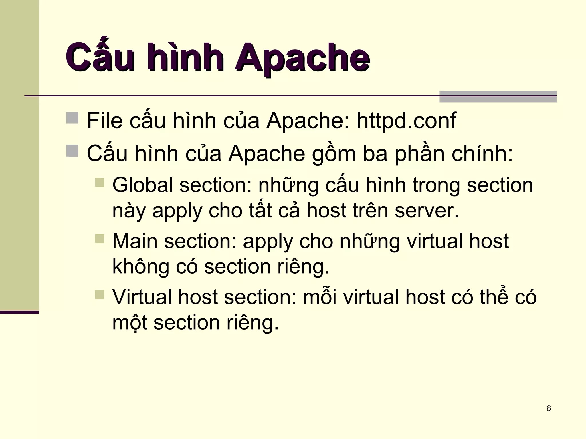 6
Cấu hình ApacheCấu hình Apache
 File cấu hình của Apache: httpd.conf
 Cấu hình của Apache gồm ba phần chính:
 Global section: những cấu hình trong section
này apply cho tất cả host trên server.
 Main section: apply cho những virtual host
không có section riêng.
 Virtual host section: mỗi virtual host có thể có
một section riêng.
 