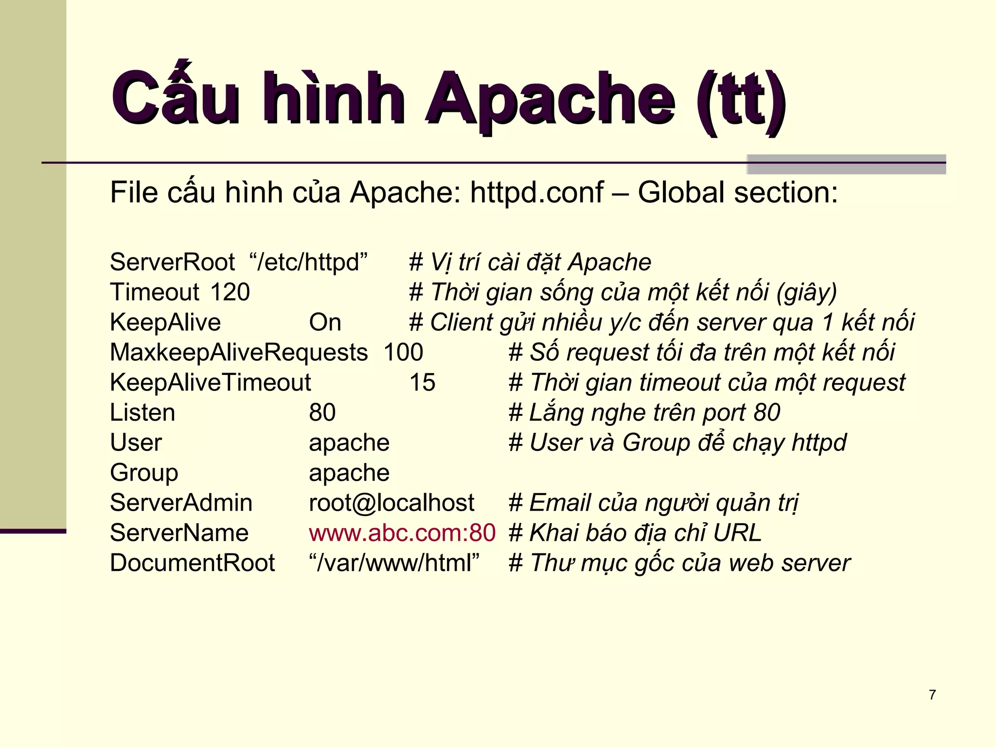 7
Cấu hình Apache (tt)Cấu hình Apache (tt)
File cấu hình của Apache: httpd.conf – Global section:
ServerRoot “/etc/httpd” # Vị trí cài đặt Apache
Timeout 120 # Thời gian sống của một kết nối (giây)
KeepAlive On # Client gửi nhiều y/c đến server qua 1 kết nối
MaxkeepAliveRequests 100 # Số request tối đa trên một kết nối
KeepAliveTimeout 15 # Thời gian timeout của một request
Listen 80 # Lắng nghe trên port 80
User apache # User và Group để chạy httpd
Group apache
ServerAdmin root@localhost # Email của người quản trị
ServerName www.abc.com:80 # Khai báo địa chỉ URL
DocumentRoot “/var/www/html” # Thư mục gốc của web server
 