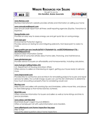 WEBSITE RESOURCES FOR SELLERS
                                      Brought to you by
                              Kim Hamilton, Broker Associate



www.Remax.com
Re/Max International’s website provides articles and information on selling your home

www.annualcreditreport.com
Free annual credit report from all three credit reporting agencies (Equifax, TransUnion &
Experian)

EnergyGuide.com
Provides an easy way to assess energy use and get quick tips on saving energy.

www.epa.gov
Environmental Protection Agency
Provides advice on testing for and mitigating pollutants, from lead paint to radon to
mold.

www.pueblo.gsa.gov/results.tpl?id1=17&startat=1&--woSECTIONSdatarq=17&--
SECTIONSword=ww
Federal Citizen Information Center
Offers a list of consumer articles about home sales, financing, and maintenance.

www.ginniemae.gov
Provides advice to buyers on affordability and homeownership, including calculators.

www.hud.gov/selling/index.cfm
U.S. Department of Housing and Urban Affairs
Offers advice to sellers on interviewing an agent, getting your house ready to sell and
more.

www.improvenet.com
Provides links to contractors and architects for remodeling projects for buyers and repair
services for sellers. For a small charge, buyers can use the site’s Estimators to determine
how much renovating a property they’re considering would cost.

Moving.com
Helps buyers and sellers with packing tips and timetables, online mover links, and places
to store belongings so that homes look less cluttered.

REALTOR.com
Offers consumer information for buyers and sellers as well as home listings and links to
service providers.

www.rebac.net/hbk.html
Real Estate Buyer’s Agent Council (REBAC)
Offers a homebuyer’s kit with useful information and checklists.

www.pillartopost.com/home-inspection-faq.aspx
Pillar to Post
Frequently asked questions about home inspections
 