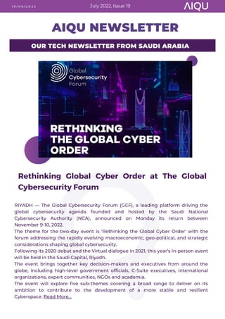 OUR TECH NEWSLETTER FROM SAUDI ARABIA
AIQU NEWSLETTER
Rethinking Global Cyber Order at The Global
Cybersecurity Forum
1 8 / 0 8 / 2 0 2 2 July 2022, Issue 19
RIYADH — The Global Cybersecurity Forum (GCF), a leading platform driving the
global cybersecurity agenda founded and hosted by the Saudi National
Cybersecurity Authority (NCA), announced on Monday its return between
November 9-10, 2022.
The theme for the two-day event is 'Rethinking the Global Cyber Order' with the
forum addressing the rapidly evolving macroeconomic, geo-political, and strategic
considerations shaping global cybersecurity.
Following its 2020 debut and the Virtual dialogue in 2021, this year’s in-person event
will be held in the Saudi Capital, Riyadh.
The event brings together key decision-makers and executives from around the
globe, including high-level government officials, C-Suite executives, international
organizations, expert communities, NGOs and academia.
The event will explore five sub-themes covering a broad range to deliver on its
ambition to contribute to the development of a more stable and resilient
Cyberspace. Read More...
 