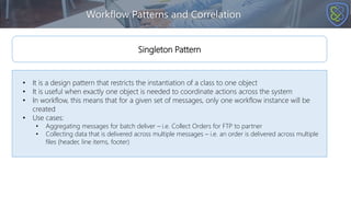 Workflow Patterns and Correlation
• It is a design pattern that restricts the instantiation of a class to one object
• It is useful when exactly one object is needed to coordinate actions across the system
• In workflow, this means that for a given set of messages, only one workflow instance will be
created
• Use cases:
• Aggregating messages for batch deliver – i.e. Collect Orders for FTP to partner
• Collecting data that is delivered across multiple messages – i.e. an order is delivered across multiple
files (header, line items, footer)
Singleton Pattern
 