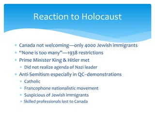  Canada not welcoming—only 4000 Jewish immigrants
 “None is too many”—1938 restrictions
 Prime Minister King & Hitler met
 Did not realize agenda of Nazi leader
 Anti-Semitism especially in QC--demonstrations
 Catholic
 Francophone nationalistic movement
 Suspicious of Jewish immigrants
 Skilled professionals lost to Canada
Reaction to Holocaust
 