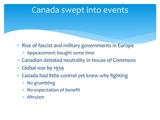 Canada swept into events
 Rise of fascist and military governments in Europe
 Appeasement bought some time
 Canadian debated neutrality in House of Commons
 Global war by 1939
 Canada had little control yet knew why fighting
 No grumbling
 No expectation of benefit
 Altruism
 