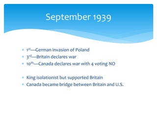  1st—German invasion of Poland
 3rd—Britain declares war
 10th—Canada declares war with 4 voting NO
 King isolationist but supported Britain
 Canada became bridge between Britain and U.S.
September 1939
 