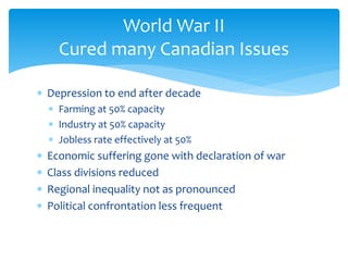  Depression to end after decade
 Farming at 50% capacity
 Industry at 50% capacity
 Jobless rate effectively at 50%
 Economic suffering gone with declaration of war
 Class divisions reduced
 Regional inequality not as pronounced
 Political confrontation less frequent
World War II
Cured many Canadian Issues
 