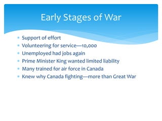  Support of effort
 Volunteering for service—10,000
 Unemployed had jobs again
 Prime Minister King wanted limited liability
 Many trained for air force in Canada
 Knew why Canada fighting—more than Great War
Early Stages of War
 
