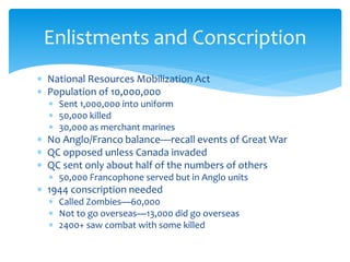  National Resources Mobilization Act
 Population of 10,000,000
 Sent 1,000,000 into uniform
 50,000 killed
 30,000 as merchant marines
 No Anglo/Franco balance—recall events of Great War
 QC opposed unless Canada invaded
 QC sent only about half of the numbers of others
 50,000 Francophone served but in Anglo units
 1944 conscription needed
 Called Zombies—60,000
 Not to go overseas—13,000 did go overseas
 2400+ saw combat with some killed
Enlistments and Conscription
 