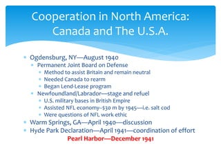  Ogdensburg, NY—August 1940
 Permanent Joint Board on Defense
 Method to assist Britain and remain neutral
 Needed Canada to rearm
 Began Lend-Lease program
 Newfoundland/Labrador—stage and refuel
 U.S. military bases in British Empire
 Assisted NFL economy--$30 m by 1945—i.e. salt cod
 Were questions of NFL work ethic
 Warm Springs, GA—April 1940—discussion
 Hyde Park Declaration—April 1941—coordination of effort
Pearl Harbor—December 1941
Cooperation in North America:
Canada and The U.S.A.
 