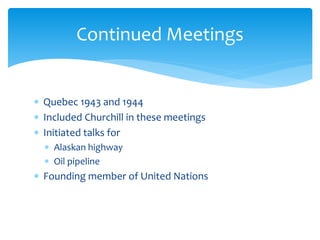  Quebec 1943 and 1944
 Included Churchill in these meetings
 Initiated talks for
 Alaskan highway
 Oil pipeline
 Founding member of United Nations
Continued Meetings
 