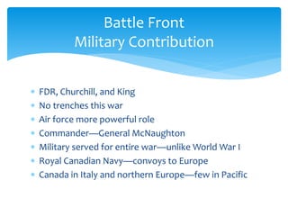  FDR, Churchill, and King
 No trenches this war
 Air force more powerful role
 Commander—General McNaughton
 Military served for entire war—unlike World War I
 Royal Canadian Navy—convoys to Europe
 Canada in Italy and northern Europe—few in Pacific
Battle Front
Military Contribution
 