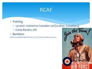  Training
 131,000+ trained on Canadian soil [72,800+ Canadians]
 Camp Borden, ON
 Bombers
https://en.wikipedia.org/wiki/History_of_the_Royal_Canadian_Air_Force
RCAF
 