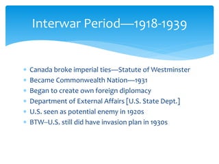  Canada broke imperial ties—Statute of Westminster
 Became Commonwealth Nation—1931
 Began to create own foreign diplomacy
 Department of External Affairs [U.S. State Dept.]
 U.S. seen as potential enemy in 1920s
 BTW--U.S. still did have invasion plan in 1930s
Interwar Period—1918-1939
 