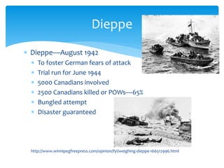  Dieppe—August 1942
 To foster German fears of attack
 Trial run for June 1944
 5000 Canadians involved
 2500 Canadians killed or POWs—65%
 Bungled attempt
 Disaster guaranteed
http://www.winnipegfreepress.com/opinion/fyi/weighing-dieppe-166512996.html
Dieppe
 