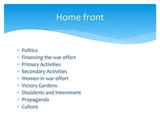  Politics
 Financing the war effort
 Primary Activities
 Secondary Activities
 Women in war effort
 Victory Gardens
 Dissidents and Internment
 Propaganda
 Culture
Home front
 