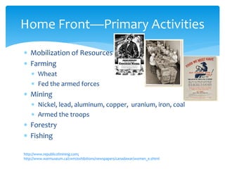  Mobilization of Resources
 Farming
 Wheat
 Fed the armed forces
 Mining
 Nickel, lead, aluminum, copper, uranium, iron, coal
 Armed the troops
 Forestry
 Fishing
http://www.republicofmining.com;
http://www.warmuseum.ca/cwm/exhibitions/newspapers/canadawar/women_e.shtml
Home Front—Primary Activities
 