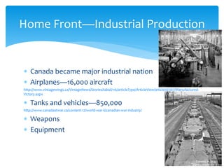  Canada became major industrial nation
 Airplanes—16,000 aircraft
http://www.vintagewings.ca/VintageNews/Stories/tabid/116/articleType/ArticleView/articleId/367/Manufactured-
Victory.aspx
 Tanks and vehicles—850,000
http://www.canadaatwar.ca/content-17/world-war-ii/canadian-war-industry/
 Weapons
 Equipment
Home Front—Industrial Production
 