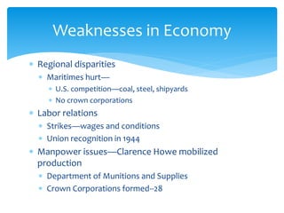  Regional disparities
 Maritimes hurt—
 U.S. competition—coal, steel, shipyards
 No crown corporations
 Labor relations
 Strikes—wages and conditions
 Union recognition in 1944
 Manpower issues—Clarence Howe mobilized
production
 Department of Munitions and Supplies
 Crown Corporations formed--28
Weaknesses in Economy
 