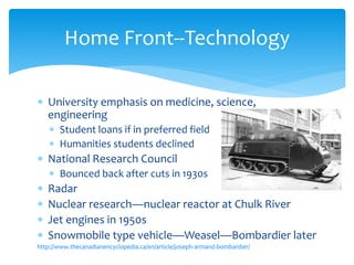  University emphasis on medicine, science,
engineering
 Student loans if in preferred field
 Humanities students declined
 National Research Council
 Bounced back after cuts in 1930s
 Radar
 Nuclear research—nuclear reactor at Chulk River
 Jet engines in 1950s
 Snowmobile type vehicle—Weasel—Bombardier later
http://www.thecanadianencyclopedia.ca/en/article/joseph-armand-bombardier/
Home Front--Technology
 