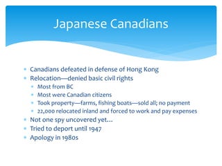  Canadians defeated in defense of Hong Kong
 Relocation—denied basic civil rights
 Most from BC
 Most were Canadian citizens
 Took property—farms, fishing boats—sold all; no payment
 22,000 relocated inland and forced to work and pay expenses
 Not one spy uncovered yet…
 Tried to deport until 1947
 Apology in 1980s
Japanese Canadians
 