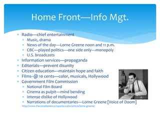  Radio—chief entertainment
 Music, drama
 News of the day—Lorne Greene noon and 11 p.m.
 CBC—played politics—one side only—monopoly
 U.S. broadcasts
 Information services—propaganda
 Editorials—prevent disunity
 Citizen education—maintain hope and faith
 Films--@ 10 cents—color, musicals, Hollywood
 Government Film Commission
 National Film Board
 Cinema as pulpit—mind bending
 Intense dislike of Hollywood
 Narrations of documentaries—Lorne Greene [Voice of Doom]
http://www.thecanadianencyclopedia.ca/en/article/lorne-greene/
Home Front—Info Mgt.
 