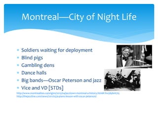 Soldiers waiting for deployment
 Blind pigs
 Gambling dens
 Dance halls
 Big bands—Oscar Peterson and jazz
 Vice and VD [STDs]
http://www.montrealites.ca/origins/2015/04/jazztown-montreal-a-history.html#.Vw5ibjArK70;
http://thejazzline.com/news/2011/03/a-piano-lesson-with-oscar-peterson/
Montreal—City of Night Life
 