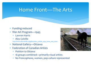 Funding reduced
 War Art Program—1943
 Lawren Harris
 Alex Colville
http://www.alexcolville.ca/gallery/alex_colville_1954_horse_and_train/
 National Gallery—Ottawa
 Federation of Canadian Artists
 Petition to Ottawa
 16 groups combined—primarily visual artists
 No Francophone, women, pop culture represented
Home Front—The Arts
 