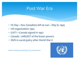  VE Day—few Canadians left at war—May 8, 1945
 UN organization 1945
 GATT—Canada signed in 1947
 Canada: LARGEST of the lesser powers
 Shift in social policy after World War II
https://en.wikipedia.org/wiki/Flag_of_the_United_Nations
Post War Era
 