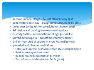  Became Canada’s largest tourist attraction by 1937
 3000 visitors each day—playground surrounded by glass
 Dolls; post cards; ads for cereal, bonds, honey, soap
 Admission and parking free—souvenirs pricey
 Custody battle—returned home at age 9—sad life
 Moved out at age 18—cut off most family contact
 Emilie—nun died of seizure in 1954; Marie died 1970
 3 married and divorced—children
 Later lived together near Montreal on $746 total per month
 Book written; questions raised
 By 2000 reached settlement of $4 million
 Two still survive—Annette and Cecile [2016]
 