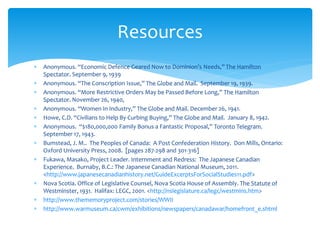  Anonymous. “Economic Defence Geared Now to Dominion’s Needs,” The Hamilton
Spectator. September 9, 1939
 Anonymous. “The Conscription Issue,” The Globe and Mail. September 19, 1939.
 Anonymous. “More Restrictive Orders May be Passed Before Long,” The Hamilton
Spectator. November 26, 1940,
 Anonymous. “Women In Industry,” The Globe and Mail. December 26, 1941.
 Howe, C.D. “Civilians to Help By Curbing Buying,” The Globe and Mail. January 8, 1942.
 Anonymous. “$180,000,000 Family Bonus a Fantastic Proposal,” Toronto Telegram.
September 17, 1943.
 Bumstead, J. M.. The Peoples of Canada: A Post Confederation History. Don Mills, Ontario:
Oxford University Press, 2008. [pages 287-298 and 301-316]
 Fukawa, Masako, Project Leader. Internment and Redress: The Japanese Canadian
Experience. Burnaby, B.C.: The Japanese Canadian National Museum, 2011.
<http://www.japanesecanadianhistory.net/GuideExcerptsForSocialStudies11.pdf>
 Nova Scotia. Office of Legislative Counsel, Nova Scotia House of Assembly. The Statute of
Westminster, 1931. Halifax: LEGC, 2001. <http://nslegislature.ca/legc/westmins.htm>
 http://www.thememoryproject.com/stories/WWII
 http://www.warmuseum.ca/cwm/exhibitions/newspapers/canadawar/homefront_e.shtml
Resources
 