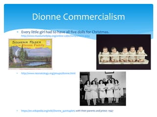  Every little girl had to have all five dolls for Christmas.
http://www.museumofplay.org/online-collections/2/10/77.3253
 http://www.neonatology.org/pinups/dionne.html
 https://en.wikipedia.org/wiki/Dionne_quintuplets with their parents and priest--1947
Dionne Commercialism
 