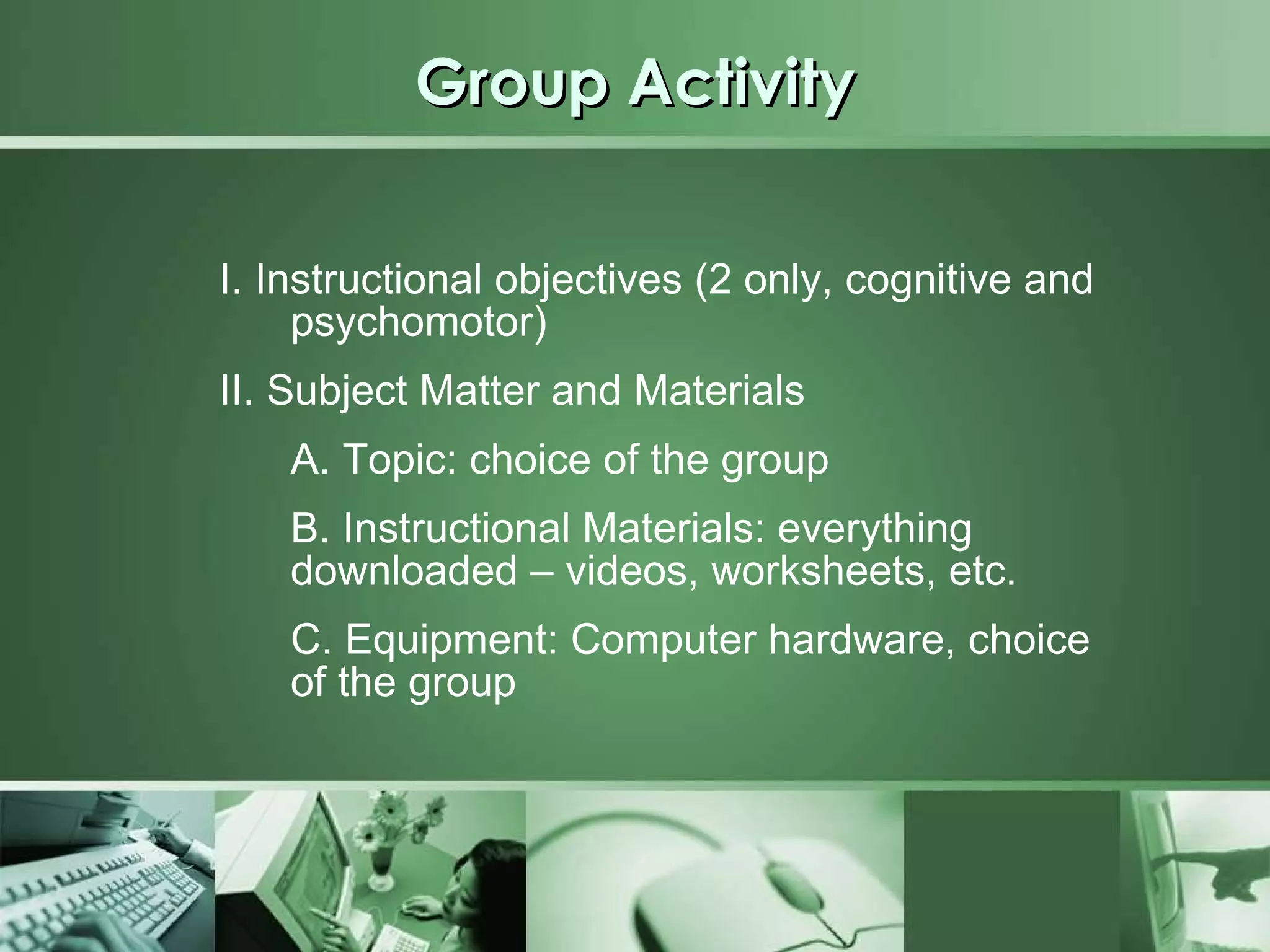 Group Activity I. Instructional objectives (2 only, cognitive and psychomotor) II. Subject Matter and Materials A. Topic: choice of the group B. Instructional Materials: everything downloaded – videos, worksheets, etc. C. Equipment: Computer hardware, choice of the group 