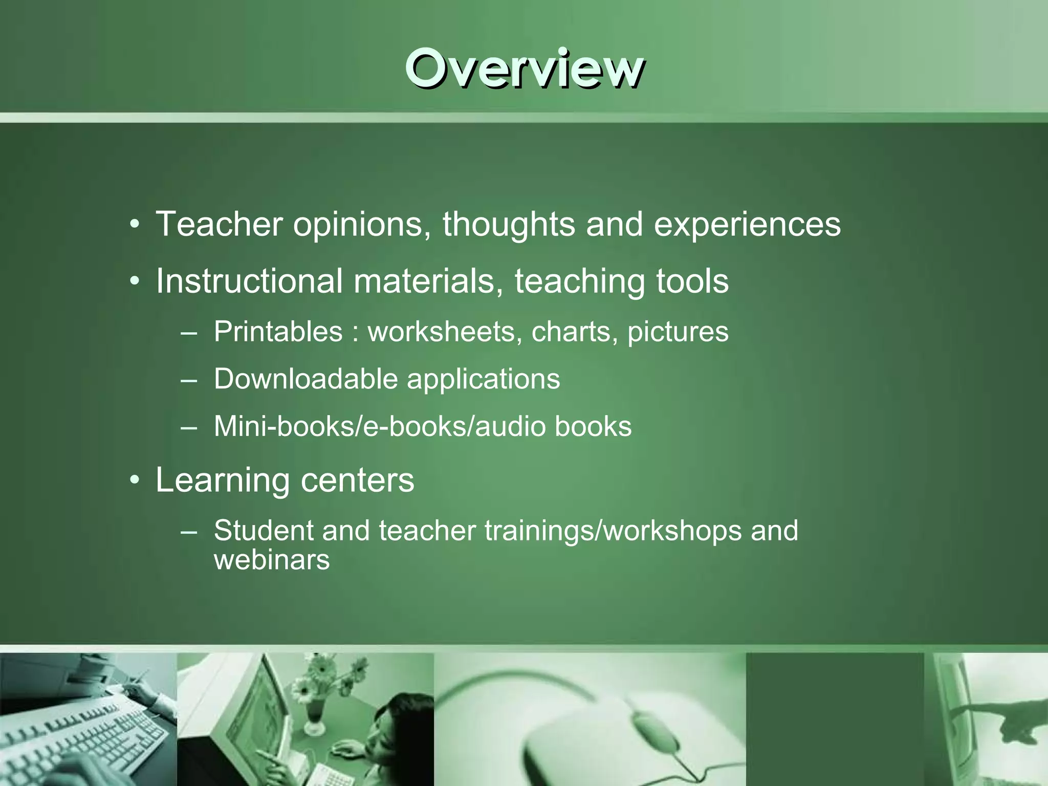 Overview Teacher opinions, thoughts and experiences Instructional materials, teaching tools Printables : worksheets, charts, pictures Downloadable applications Mini-books/e-books/audio books Learning centers Student and teacher trainings/workshops and webinars 