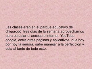 Las clases eran en el parque educativo de
chigorodó tres días de la semana aprovechamos
para estudiar el acceso a internet, YouTube,
google, entre otras paginas y aplicativos, que hoy
por hoy la señora, sabe manejar a la perfección y
esta al tanto de todo esto.
 